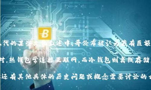 哥伦布的冷钱包指的是关于克里斯托弗·哥伦布（Christopher Columbus）及其财富的传说或神秘遗产的一种说法。在历史及现代的某些文化叙述中，哥伦布被认为藏有巨额的财富，尤其是在新世界探险期间。然而，这些传说并没有确凿的证据支持，许多关于财富的故事可能只是民间传说或虚构的故事。

关于冷钱包，更贴近现代的意义，它通常指加密货币领域的一个概念，指的是用来安全存储加密货币的工具或设备，与“热钱包”相对，热钱包常连接互联网，而冷钱包则离线存储，更加安全。如果你在问的是现代的加密货币冷钱包与哥伦布的关系，那可能是一个误解，实际上并没有直接联系。

如果你在寻找与哥伦布相关的财富、历史遗迹、考古发现、或者是文化传承等信息，建议深入查阅历史资料或者专门的考古文献。你还有其他具体的历史问题或概念需要讨论的么？